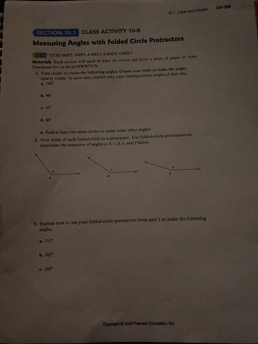 SECTION 10.1 CLASS ACTIVITY 10-B
Measuring Angles with Folded Circle Protractors
CCSS CCSS SMP3, SMPS, 4.MD.5, 4.MD.6, 4.MD.7
Materials Each person will need at least six circles cut from a piece of paper or from
Download 10-1 at bit.ly/2SWWFUX
1. Fold circles to create the following angles. Crease your folds to make the angles
clearly visible. In cach case, explain why your folding creates angles of that size.
a. 180°
b. 90°
c. 45°
d. 60°
10.1 Lines and Angles
Fold at least two more circles to create some other angles!
2. Now think of each folded circle as a protractor. Use folded-circle-protractors to
determine the measures of angles a, b, c, d, e, and f below.
3. Explain how to use your folded circle protractors from part 1 to make the following
angles.
a. 315⁰
b. 165°
c. 105°
Copyright © 2022 Pearson Education, Inc.
CA-259