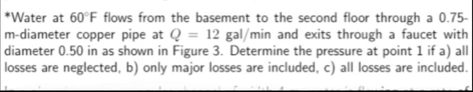 *Water at 60°F flows from the basement to the second floor through a 0.75-
m-diameter copper pipe at Q = 12 gal/min and exits through a faucet with
diameter 0.50 in as shown in Figure 3. Determine the pressure at point 1 if a) all
losses are neglected, b) only major losses are included, c) all losses are included.