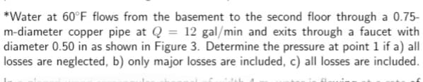 *Water at 60°F flows from the basement to the second floor through a 0.75-
m-diameter copper pipe at Q = 12 gal/min and exits through a faucet with
diameter 0.50 in as shown in Figure 3. Determine the pressure at point 1 if a) all
losses are neglected, b) only major losses are included, c) all losses are included.
ich 4