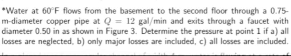 *Water at 60°F flows from the basement to the second floor through a 0.75-
m-diameter copper pipe at Q = 12 gal/min and exits through a faucet with
diameter 0.50 in as shown in Figure 3. Determine the pressure at point 1 if a) all
losses are neglected, b) only major losses are included, c) all losses are included.
