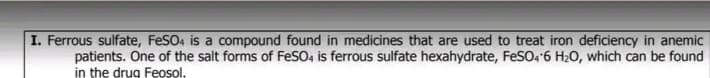 I. Ferrous sulfate, FeSO, is a compound found in medicines that are used to treat iron deficiency in anemic
patients. One of the salt forms of FeSO, is ferrous sulfate hexahydrate, FeSO4 6 H20, which can be found
in the drug Feosol.
