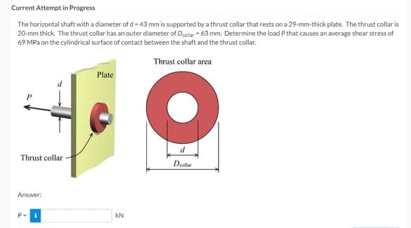 Current Attempt in Progress
The horizontal shaft with a diameter of d- 43 mm is supported by a thrust collar that rests on a 29-mm-thick plate. The thrust collar is
20-mm thick. The thrust collar has an outer diameter of Dcollar - 63 mm. Determine the load P that causes an average shear stress of
69 MPa on the cylindrical surface of contact between the shaft and the thrust collar.
Thrust collar area
Plate
d
Thrust collar
Dcollar
Answer:
P-
kN
