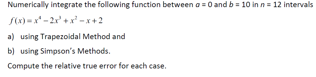 Numerically integrate the following function between a = 0 and b = 10 in n = 12 intervals
f(x) = x* – 2x³ +x² – x + 2
a) using Trapezoidal Method and
b) using Simpson's Methods.
Compute the relative true error for each case.
