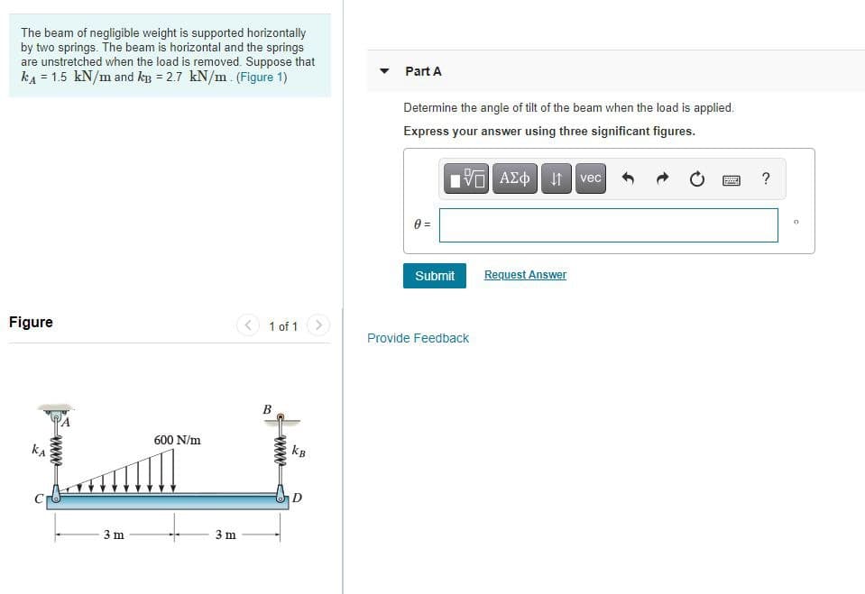 The beam of negligible weight is supported horizontally
by two springs. The beam is horizontal and the springs
are unstretched when the load is removed. Suppose that
kA = 1.5 kN/m and kp = 2.7 kN/m. (Figure 1)
Part A
Determine the angle of tilt of the beam when the load is applied.
Express your answer using three significant figures.
ΑΣφ
vec
?
e =
Submit
Request Answer
Figure
1 of 1 >
Provide Feedback
B
600 N/m
kA
kB
D
3 m
3 m
