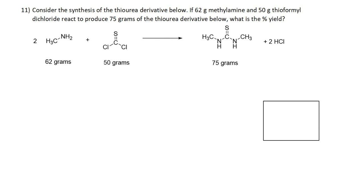 11) Consider the synthesis of the thiourea derivative below. If 62 g methylamine and 50 g thioformyl
dichloride react to produce 75 grams of the thiourea derivative below, what is the % yield?
2
NH2
H3C-1
+
62 grams
S=C
CI
50 grams
S
H3C
C. CH3
'N N
H H
+ 2 HCI
75 grams