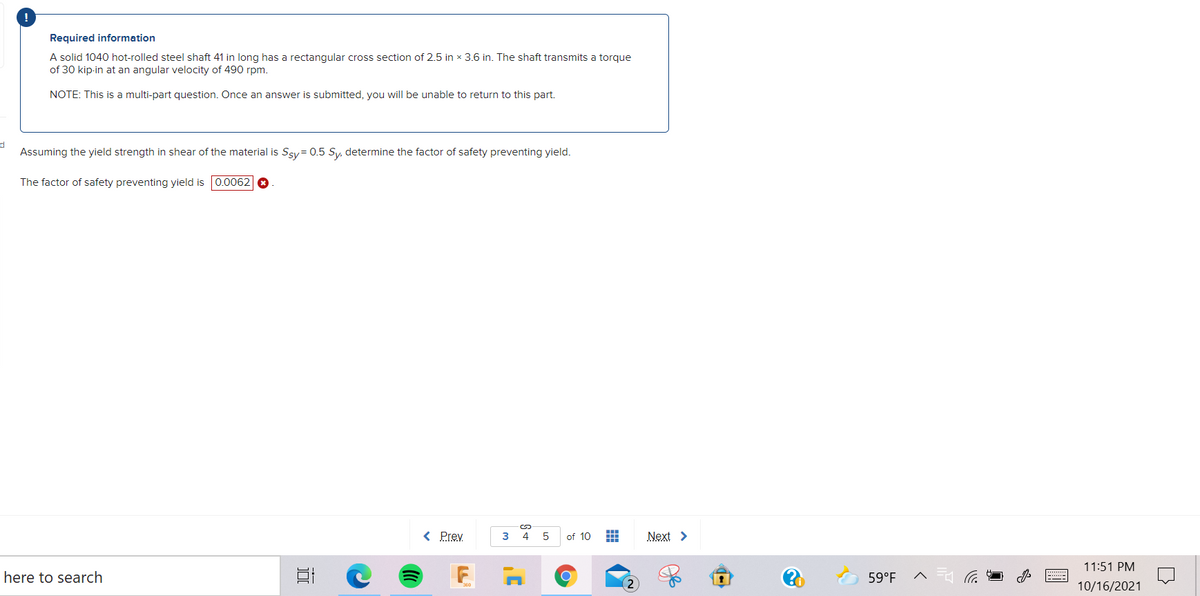 !
Required information
A solid 1040 hot-rolled steel shaft 41 in long has a rectangular cross section of 2.5 in x 3.6 in. The shaft transmits a torque
of 30 kip-in at an angular velocity of 490 rpm.
NOTE: This is a multi-part question. Once an answer is submitted, you will be unable to return to this part.
d
Assuming the yield strength in shear of the material is Ssy= 0.5 Sy, determine the factor of safety preventing yield.
The factor of safety preventing yield is 0.0062 O
%24
< Prev.
3
4
5
of 10
Next >
11:51 PM
here to search
59°F
10/16/2021
