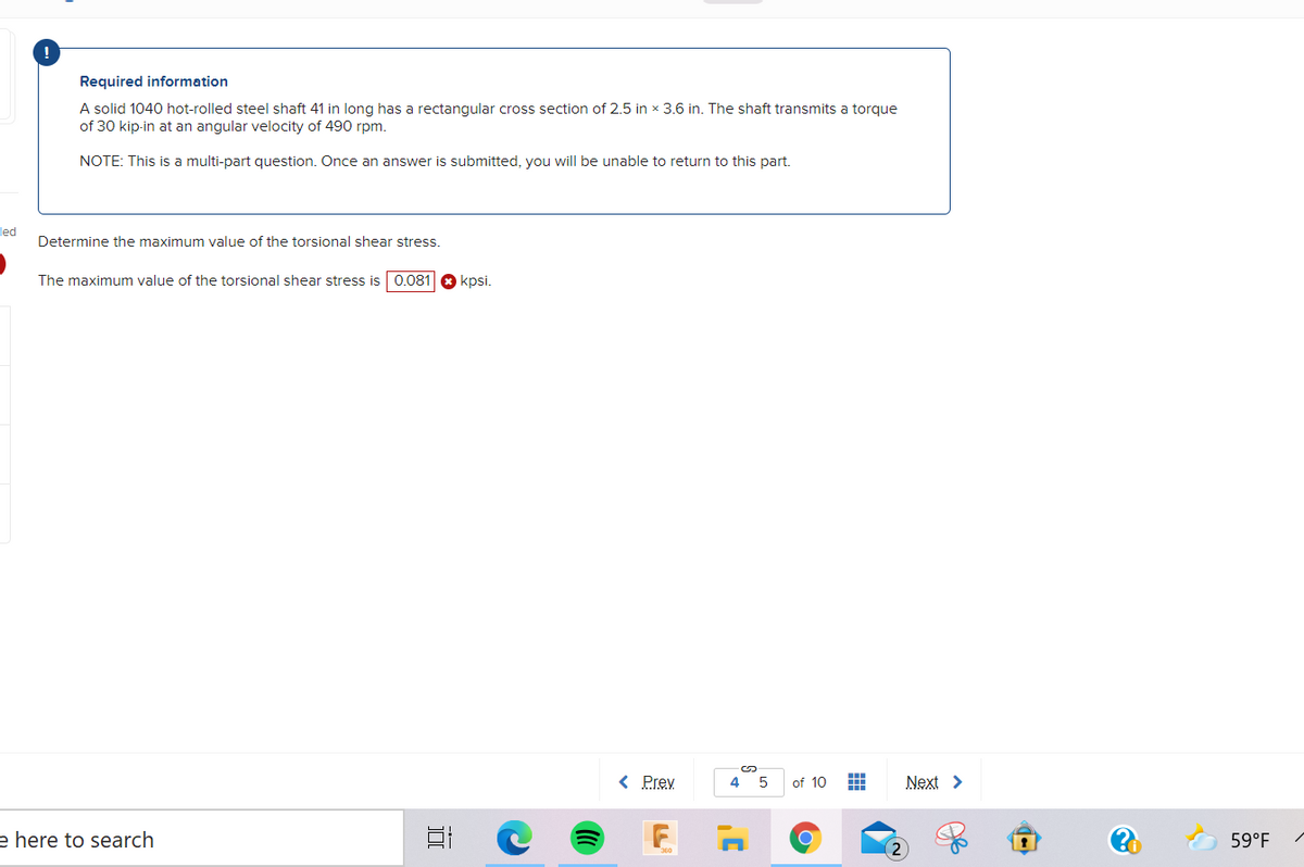 Required information
A solid 1040 hot-rolled steel shaft 41 in long has a rectangular cross section of 2.5 in x 3.6 in. The shaft transmits a torque
of 30 kip-in at an angular velocity of 490 rpm.
NOTE: This is a multi-part question. Once an answer is submitted, you will be unable to return to this part.
led
Determine the maximum value of the torsional shear stress.
The maximum value of the torsional shear stress is 0.081
kpsi.
< Prev
4
of 10
Next >
e here to search
59°F
