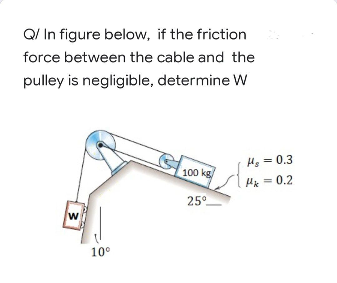 Q/ In figure below, if the friction
force between the cable and the
pulley is negligible,
determine W
100 kg
25°
3
10⁰
Hs = 0.3
Mk = 0.2