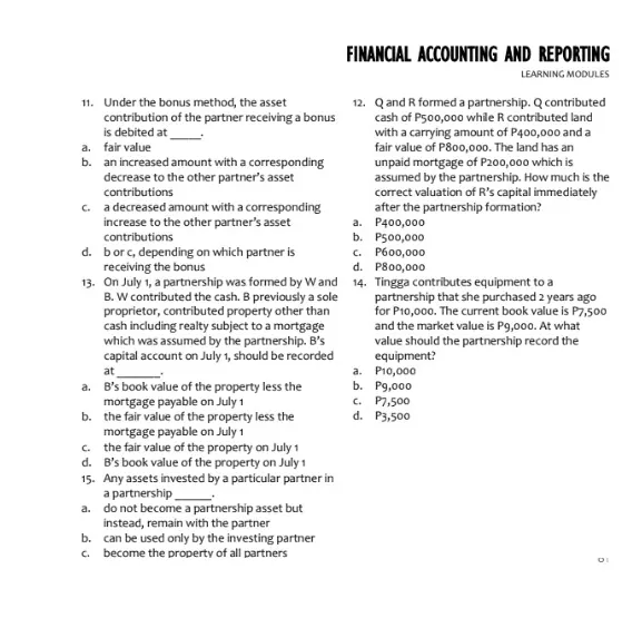 FINANCIAL ACCOUNTING AND REPORTING
LEARNING MODULES
11. Under the bonus method, the asset
contribution of the partner receiving a bonus
is debited at
a. fair value
b. an increased amount with a corresponding
decrease to the other partner's asset
12. Qand R formed a partnership. Q contributed
cash of P500,000 while R contributed land
with a carrying amount of P400,000 and a
fair value of P800,000. The land has an
unpaid mortgage of P200,000 which is
assumed by the partnership. How much is the
correct valuation of R's capital immediately
after the partnership formation?
a. P400,000
b. P500,000
C. P600,000
d. P800,000
contributions
c. a decreased amount with a corresponding
increase to the other partner's asset
contributions
d. bor c, depending on which partner is
receiving the bonus
13. On July 1, a partnership was formed by Wand 14. Tingga contributes equipment to a
B. W contributed the cash. B previously a sole
proprietor, contributed property other than
cash including realty subject to a mortgage
which was assumed by the partnership. B's
capital account on July 1, should be recorded
partnership that she purchased 2 years ago
for P10,000. The current book value is P7,500
and the market value is Pg,000. At what
value should the partnership record the
equipment?
a. Pi0,000
ь. Р9,000
. P7,500
d. P3,500
at
a. B's book value of the property less the
mortgage payable on July 1
b. the fair value of the property less the
mortgage payable on July 1
c. the fair value of the property on July 1
d. B's book value of the property on July 1
15. Any assets invested by a particular partner in
a partnership
a. do not become a partnership asset but
instead, remain with the partner
b. can be used only by the investing partner
c. become the property of all partners
