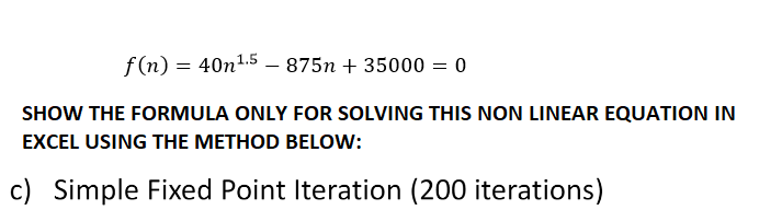 f(n) = 40n¹.5 - 875n+ 35000 = 0
SHOW THE FORMULA ONLY FOR SOLVING THIS NON LINEAR EQUATION IN
EXCEL USING THE METHOD BELOW:
c) Simple Fixed Point Iteration (200 iterations)