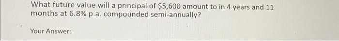 What future value will a principal of $5,600 amount to in 4 years and 11
months at 6.8% p.a. compounded semi-annually?
Your Answer: