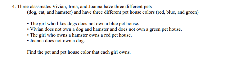 4. Three classmates Vivian, Irma, and Joanna have three different pets
(dog, cat, and hamster) and have three different pet house colors (red, blue, and green)
• The girl who likes dogs does not own a blue pet house.
• Vivian does not own a dog and hamster and does not own a green pet house.
• The girl who owns a hamster owns a red pet house.
• Joanna does not own a dog.
Find the pet and pet house color that each girl owns.
