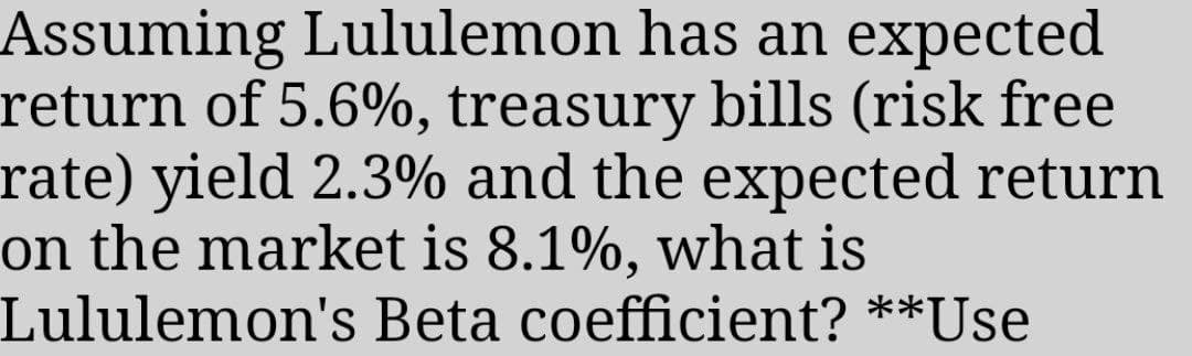 Assuming Lululemon has an expected
return of 5.6%, treasury bills (risk free
rate) yield 2.3% and the expected return
on the market is 8.1%, what is
Lululemon's Beta coefficient? **Use
