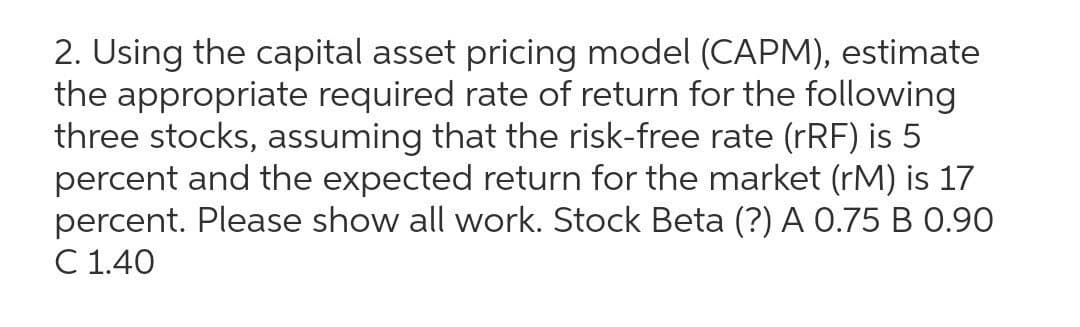 2. Using the capital asset pricing model (CAPM), estimate
the appropriate required rate of return for the following
three stocks, assuming that the risk-free rate (rRF) is 5
percent and the expected return for the market (rM) is 17
percent. Please show all work. Stock Beta (?) A 0.75 B 0.90
C 1.40
