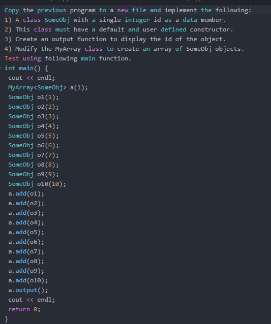 Copy the previous program to a new file and implement the following:
1) A class SomeObj with a single integer id as a data member.
2) This class must have a default and user defined constructor.
3) Create an output function to display the id of the object.
4) Modify the MyArray class to create an array of Someobj objects.
Test using following main function.
int main() {
cout <« endl;
MyArray<SomeObj> a(1);
Someobj o1(1);
SomeObj o2(2);
Someobj o3(3);
Someobj o4(4);
Someobj o5(5);
SomeObj o6(6);
Someobj o7(7);
SomeObj o8(8);
Someobj 09(9);
Someobj o10(10);
a.add(01);
a.add(02);
a.add(03);
a.add(04);
a.add(05);
a.add(06);
a.add(07);
a.add(08);
a.add(09);
a.add(010);
a.output();
cout <« endl;
return 0;
}
