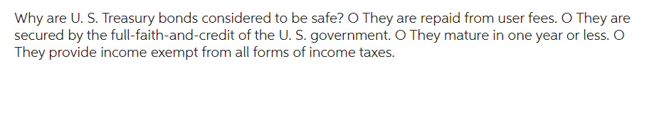 Why are U. S. Treasury bonds considered to be safe? O They are repaid from user fees. O They are
secured by the full-faith-and-credit of the U. S. government. O They mature in one year or less. O
They provide income exempt from all forms of income taxes.