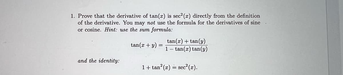 1. Prove that the derivative of tan(x) is sec²(x) directly from the definition
of the derivative. You may not use the formula for the derivatives of sine
or cosine. Hint: use the sum formula:
and the identity:
tan(x + y)
=
tan(x) + tan(y)
1 tan(x) tan(y)
1 + tan²(x) = sec²(x).