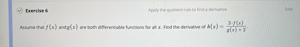 Exercise 6
Apply the quotient rule to find a derivative
Assume that f(x) and g(x) are both differentiable functions for all x. Find the derivative of h(x)=
3.f(x)
g(x) + 2
Solo