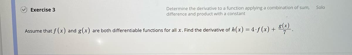 Exercise 3
Determine the derivative to a function applying a combination of sum,
difference and product with a constant
Assume that f(x) and g(x) are both differentiable functions for all x. Find the derivative of h(x) = 4.f(x) + 8(x)
7
Solo