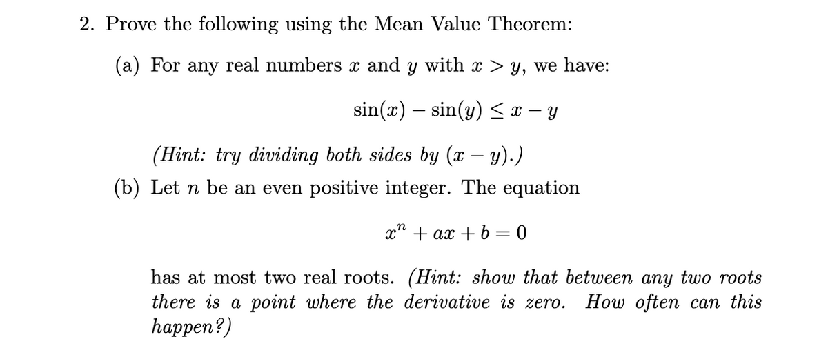 2. Prove the following using the Mean Value Theorem:
(a) For any real numbers x and y with x > y, we have:
sin(x) sin(y) ≤ x − y
(Hint: try dividing both sides by (x − y).)
(b) Let n be an even positive integer. The equation
x + ax + b = 0
has at most two real roots. (Hint: show that between any two roots
there is a point where the derivative is zero. How often can this
happen?)