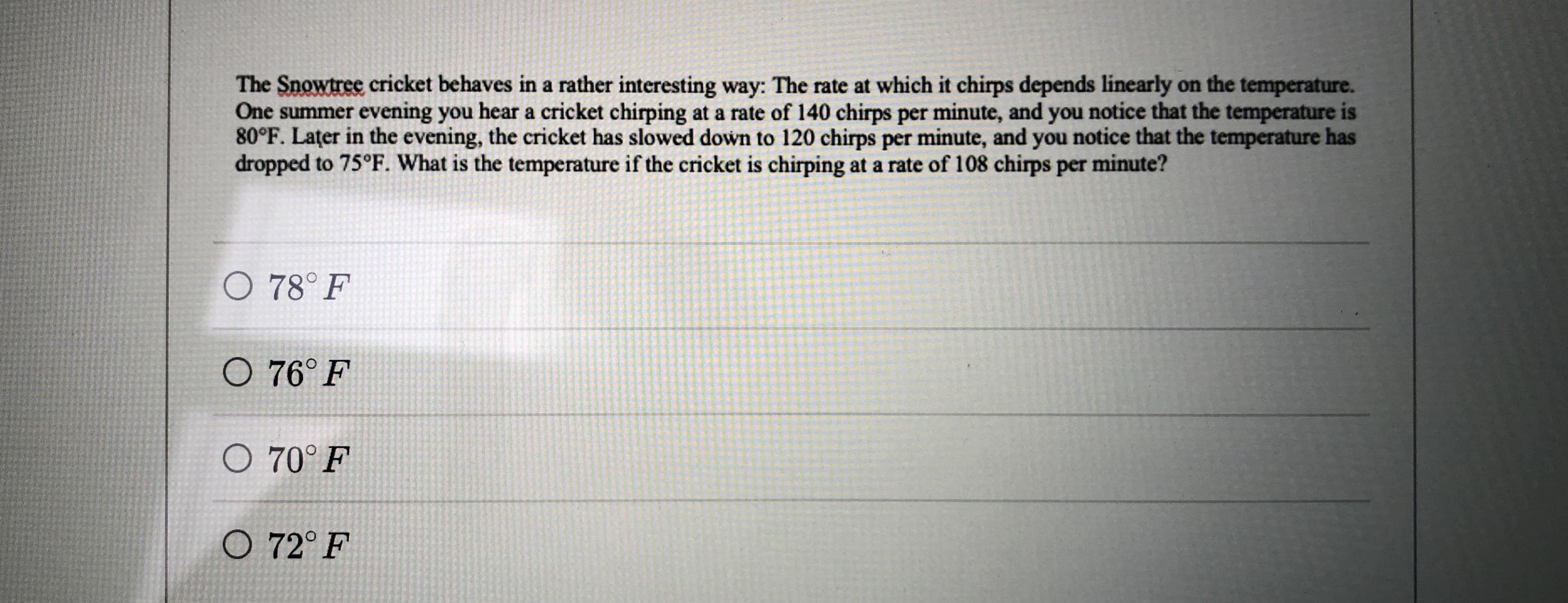 The Snowtree cricket behaves in a rather interesting way: The rate at which it chirps depends linearly on the temperature.
80°F. Lațer in the evening, the cricket has slowed down to 120 chirps per minute, and you notice that the temperature has
dropped to 75°F. What is the temperature if the cricket is chirping at a rate of 108 chirps per minute?
