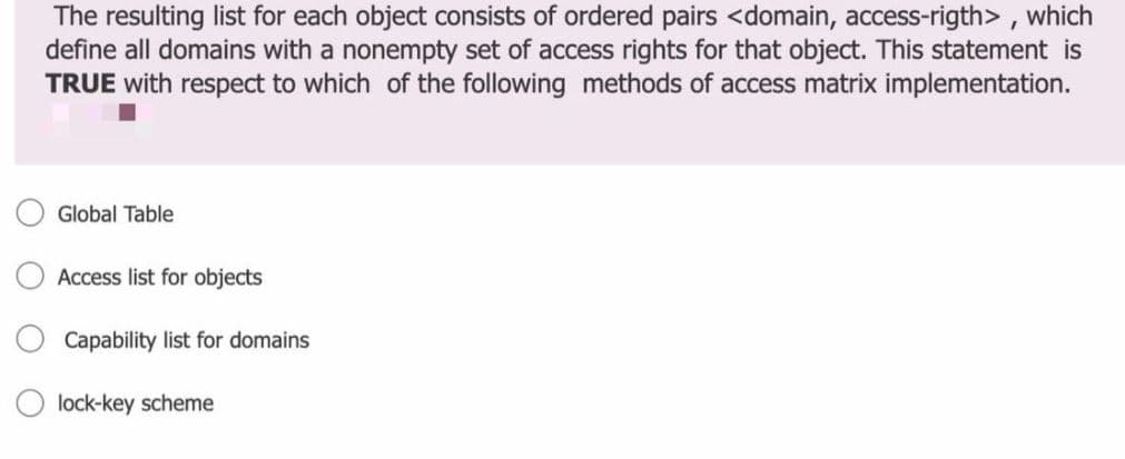 The resulting list for each object consists of ordered pairs <domain, access-rigth> , which
define all domains with a nonempty set of access rights for that object. This statement is
TRUE with respect to which of the following methods of access matrix implementation.
Global Table
Access list for objects
Capability list for domains
O lock-key scheme
