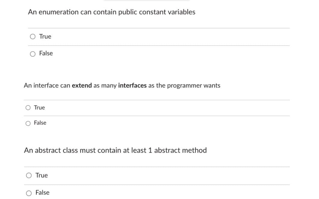 An enumeration can contain public constant variables
O True
O False
An interface can extend as many interfaces as the programmer wants
O True
O False
An abstract class must contain at least 1 abstract method
O True
False
