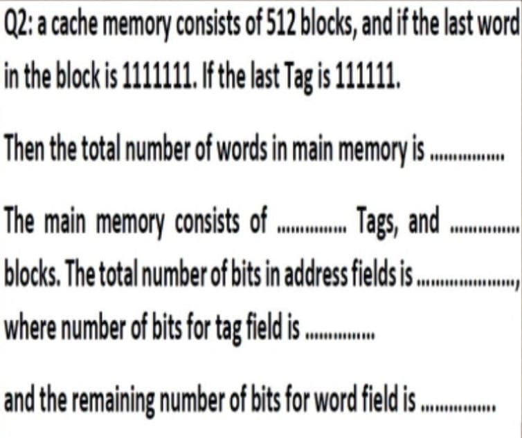 Q2: a cache memory consists of 512 blocks, and if the last word
in the block is 1111111. I the last Tag is 1111.
Then the total number of words in main memory is
Tags, and
The main memory consists of
blocks. The total number of bits in address fields i .
where number of bits for tag tield is ..
and the remaining number of bits for word field i ..
