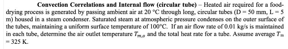 Convection Correlations and Internal flow (circular tube) – Heated air required for a food-
drying process is generated by passing ambient air at 20 °C through long, circular tubes (D = 50 mm, L = 5
m) housed in a steam condenser. Saturated steam at atmospheric pressure condenses on the outer surface of
the tubes, maintaining a uniform surface temperature of 100°C. If an air flow rate of 0.01 kg/s is maintained
in each tube, determine the air outlet temperature Tm.o and the total heat rate for a tube. Assume average Tm
= 325 K.
