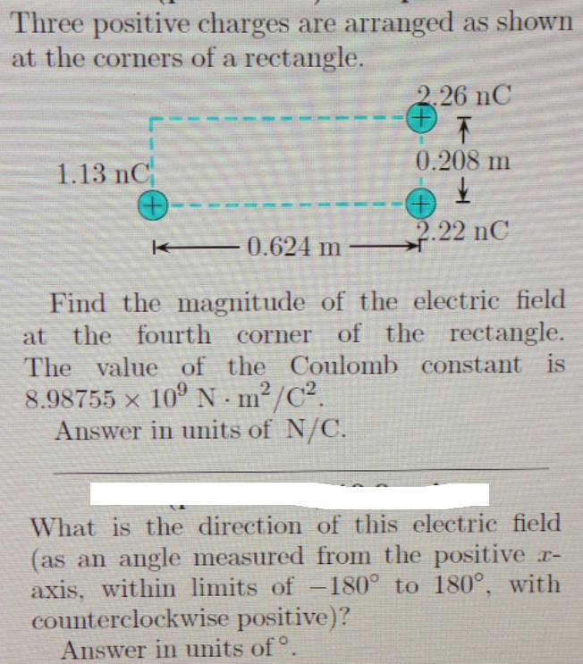 Three positive charges are arranged as shown
at the corners of a rectangle.
2.26 nC
0.208 m
1.13 nC
2.22 nC
0.624 m
Find the magnitude of the electric field
at the fourth corner of the rectangle.
The value of the Coulomb constant is
8.98755 x 10° N · m²/C².
Answer in units of N/C.
What is the direction of this electric field
(as an angle measured from the positive r-
axis, within limits of -180° to 180°, with
counterclockwise positive)?
Answer in units of °
