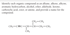 Identify each organic compound as an alkane, alkene, alkyne,
aromatic hydrocarbon, alcohol, ether, aldehyde, ketone,
carboxylic acid, ester, or amine, and provide a name for the
compound.
CH,-CH,
CH;-C=C-CH-CH-CH,-CH;
ČH,
