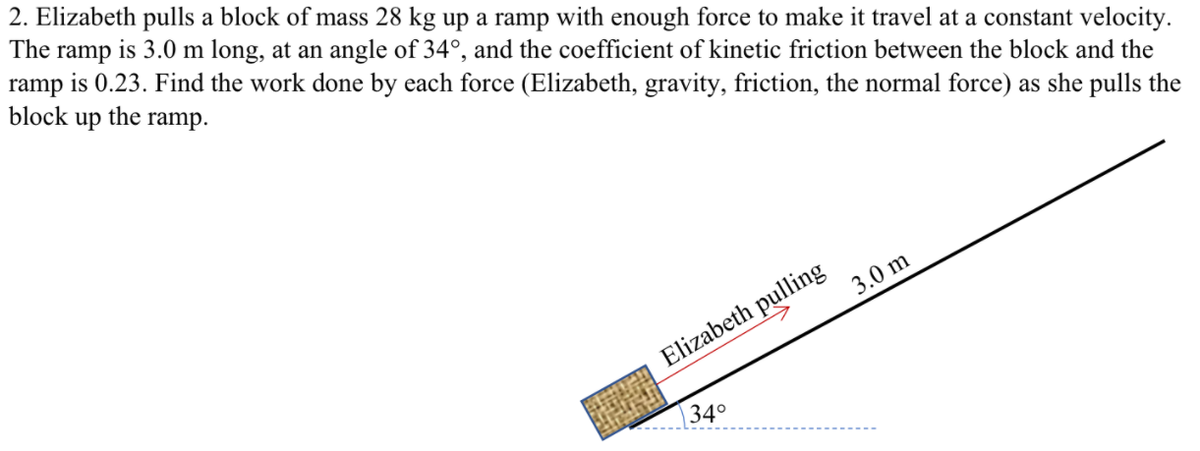 2. Elizabeth pulls a block of mass 28 kg up a ramp with enough force to make it travel at a constant velocity.
The ramp is 3.0 m long, at an angle of 34°, and the coefficient of kinetic friction between the block and the
ramp is 0.23. Find the work done by each force (Elizabeth, gravity, friction, the normal force) as she pulls the
block
up
the
ramp.
3.0 m
Elizabeth pulling
34°
