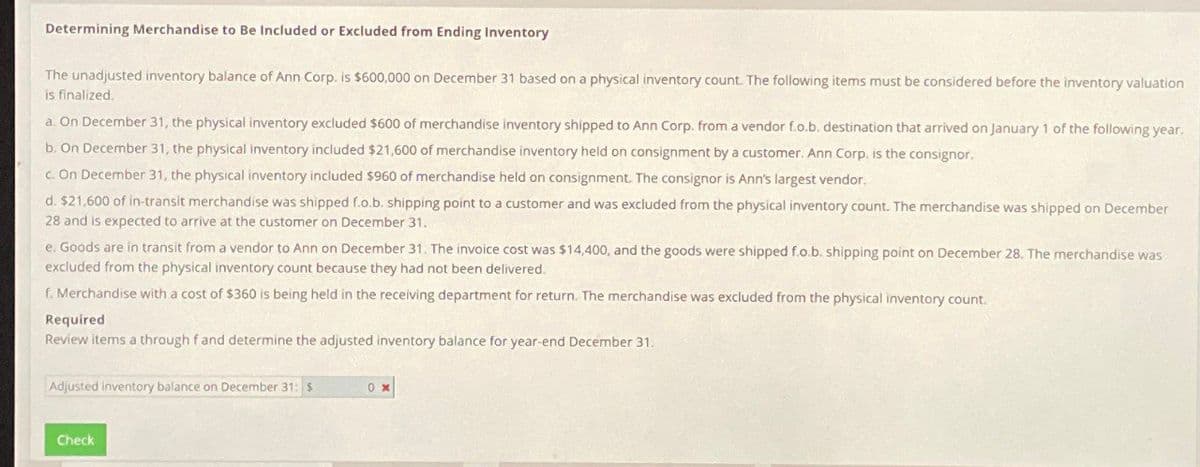 Determining Merchandise to Be Included or Excluded from Ending Inventory
The unadjusted inventory balance of Ann Corp. is $600,000 on December 31 based on a physical inventory count. The following items must be considered before the inventory valuation
is finalized.
a. On December 31, the physical inventory excluded $600 of merchandise inventory shipped to Ann Corp. from a vendor f.o.b. destination that arrived on January 1 of the following year.
b. On December 31, the physical inventory included $21,600 of merchandise inventory held on consignment by a customer. Ann Corp. is the consignor.
c. On December 31, the physical inventory included $960 of merchandise held on consignment. The consignor is Ann's largest vendor.
d. $21,600 of in-transit merchandise was shipped f.o.b. shipping point to a customer and was excluded from the physical inventory count. The merchandise was shipped on December
28 and is expected to arrive at the customer on December 31.
e. Goods are in transit from a vendor to Ann on December 31. The invoice cost was $14,400, and the goods were shipped f.o.b. shipping point on December 28. The merchandise was
excluded from the physical inventory count because they had not been delivered.
f. Merchandise with a cost of $360 is being held in the receiving department for return. The merchandise was excluded from the physical inventory count.
Required
Review items a through f and determine the adjusted inventory balance for year-end December 31.
Adjusted Inventory balance on December 31: $
0%
Check