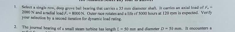 1. Select a single row, deep grove ball bearing that carries a 35 mm diameter shaft. It carries an axial load of F, =
2000 N and a radial load F, = 8000 N. Outer race rotates and a life of 5000 hours at 120 rpm is expected. Verify
your selection by a second iteration for dynamic load rating.
%3!
2. The journal bearing of a small steam turbine has length L = 50 mm and diameter D = 50 mm. It encounters a
