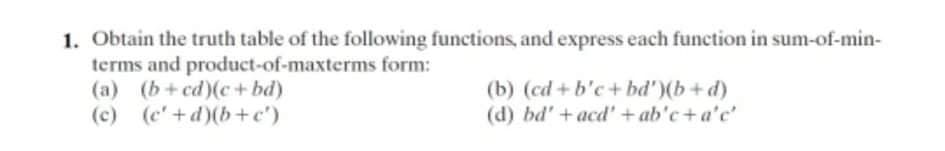 1. Obtain the truth table of the following functions, and express each function in sum-of-min-
terms and product-of-maxterms form:
(a) (b+cd)(c+ bd)
(c) (c'+d)(b+c')
(b) (cd +b'c+ bd')(b+d)
(d) bd'+acd'+ ab'c+ a'c'
