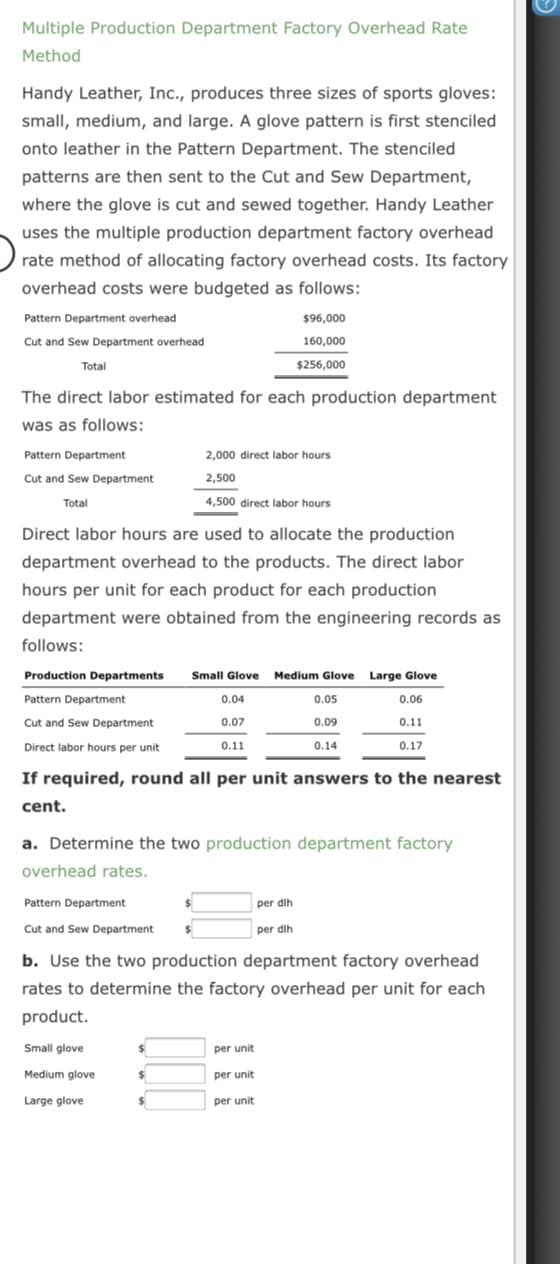 Multiple Production Department Factory Overhead Rate
Method
Handy Leather, Inc., produces three sizes of sports gloves:
small, medium, and large. A glove pattern is first stenciled
onto leather in the Pattern Department. The stenciled
patterns are then sent to the Cut and Sew Department,
where the glove is cut and sewed together. Handy Leather
uses the multiple production department factory overhead
rate method of allocating factory overhead costs. Its factory
overhead costs were budgeted as follows:
Pattern Department overhead
$96,000
Cut and Sew Department overhead
160,000
Total
$256,000
The direct labor estimated for each production department
was as follows:
Pattern Department
2,000 direct labor hours
Cut and Sew Department
2,500
Total
4,500 direct labor hours
Direct labor hours are used to allocate the production
department overhead to the products. The direct labor
hours per unit for each product for each production
department were obtained from the engineering records as
follows:
Production Departments
Small Glove
Medium Glove
Large Glove
Pattern Department
0.04
0.05
0.06
Cut and Sew Department
0.07
0.09
0.11
Direct labor hours per unit
0.11
0.14
0.17
If required, round all per unit answers to the nearest
cent.
a. Determine the two production department factory
overhead rates.
Pattern Department
per dih
Cut and Sew Department
per dih
b. Use the two production department factory overhead
rates to determine the factory overhead per unit for each
product.
Small glove
per unit
Medium glove
%24
per unit
Large glove
24
per unit
