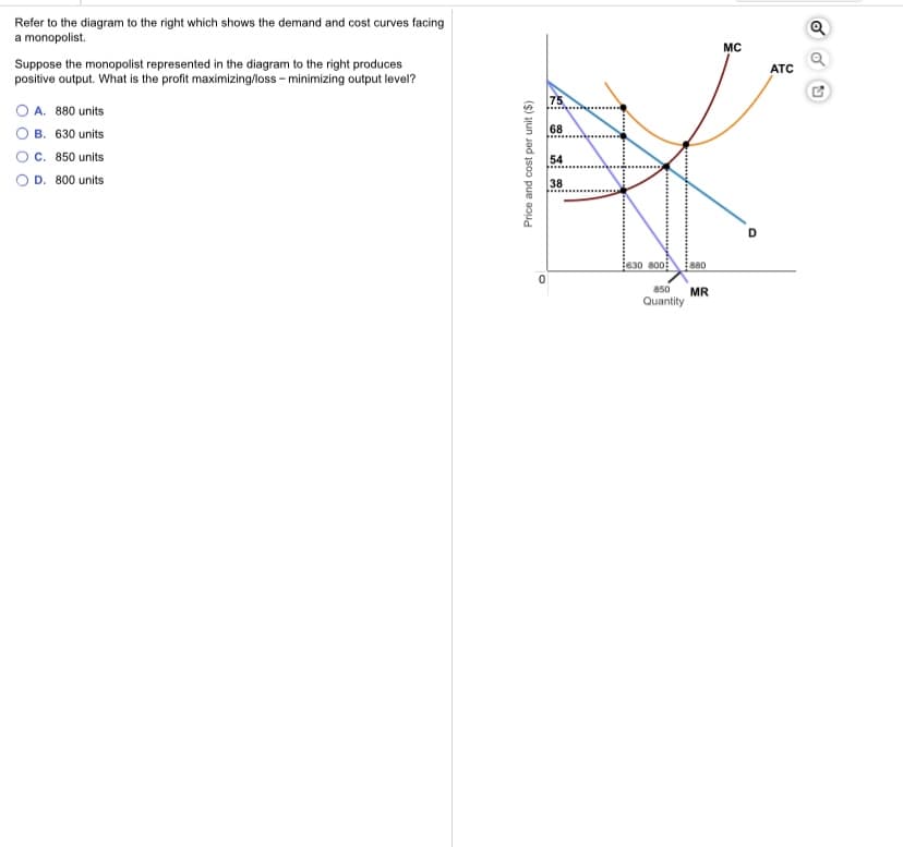 Refer to the diagram to the right which shows the demand and cost curves facing
a monopolist.
MC
Suppose the monopolist represented in the diagram to the right produces
positive output. What is the profit maximizing/loss - minimizing output level?
ATC
75
O A. 880 units
B. 630 units
C. 850 units
D. 800 units
68
54
38
630 800
s80
850
MR
Quantity
Price and cost per unit ($)
