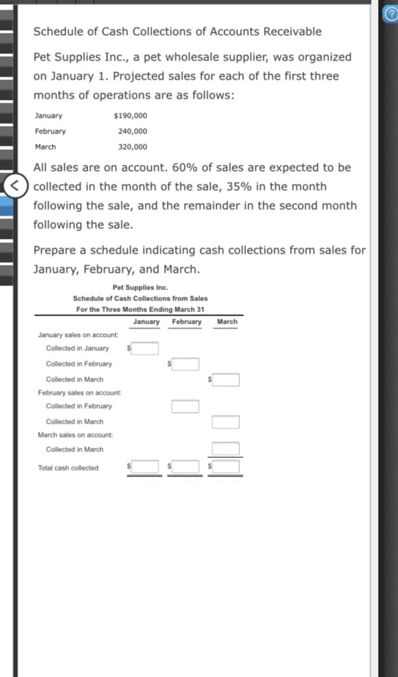 Schedule of Cash Collections of Accounts Receivable
Pet Supplies Inc., a pet wholesale supplier, was organized
on January 1. Projected sales for each of the first three
months of operations are as follows:
January
$190,000
February
240,000
March
320,000
All sales are on account. 60% of sales are expected to be
collected in the month of the sale, 35% in the month
following the sale, and the remainder in the second month
following the sale.
Prepare a schedule indicating cash collections from sales for
January, February, and March.
Pet Supplies Inc.
Schedule of Cash Collections from Sales
For the Three Months Ending March 31
January
February
March
January sales on account:
Collected in January
Collected in February
Collected in March
February sales on account:
Collected in February
Collected in March
March sales on account:
Collected in March
Total cash collected
