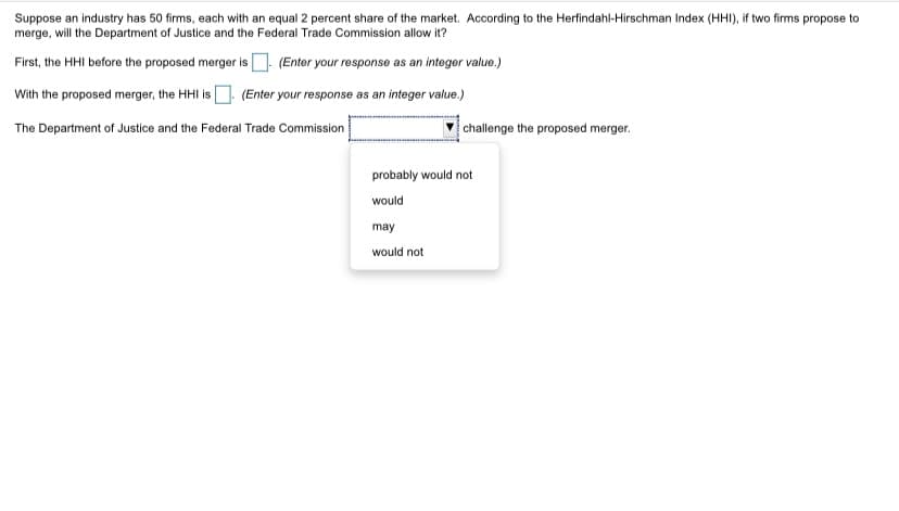 Suppose an industry has 50 firms, each with an equal 2 percent share of the market. According to the Herfindahl-Hirschman Index (HHI), if two firms propose to
merge, will the Department of Justice and the Federal Trade Commission allow it?
First, the HHI before the proposed merger is
(Enter your response as an integer value.)
With the proposed merger, the HHI is (Enter your response as an integer value.)
The Department of Justice and the Federal Trade Commission
challenge the proposed merger.
probably would not
would
may
would not
