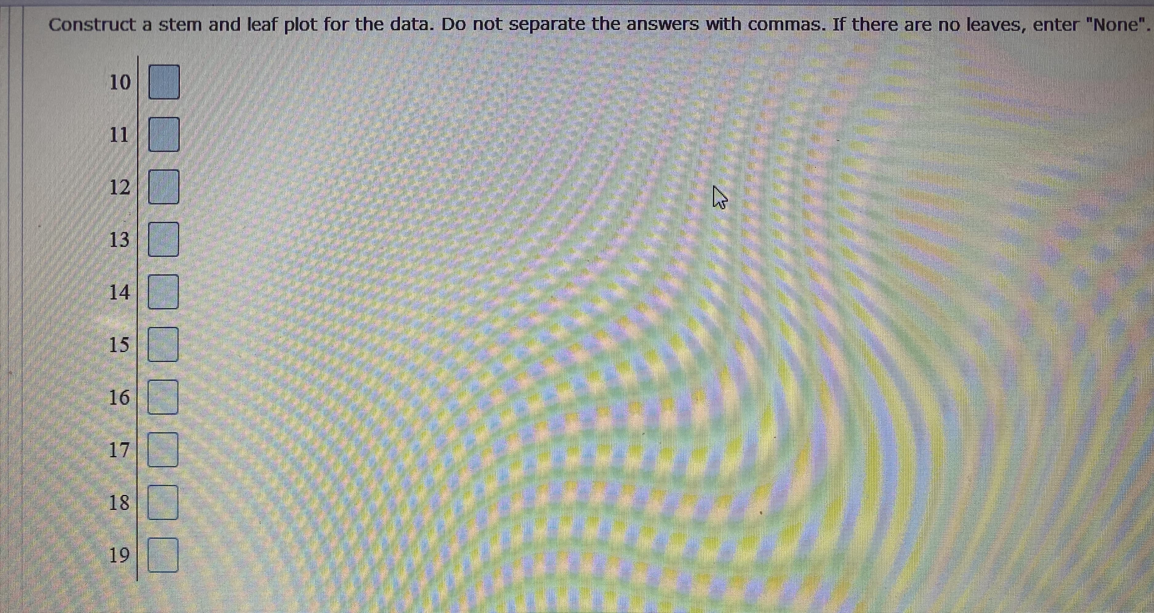 Construct a stem and leaf plot for the data. Do not separate the answers with commas. If there are no leaves, enter "None".
10
11
12
13
14
15 D
16
17
18
19
