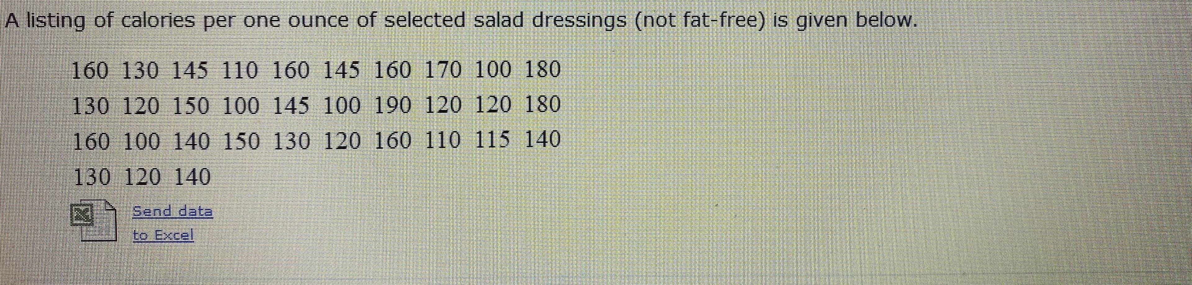 A listing of calories per one ounce of selected salad dressings (not fat-free) is given below.
160 130 145 110 160 145 160 170 100 180
130 120 150 100 145 100 190 120 120 180
160 100 140 150 130 120 160 110 115 140
130 120 140
Send data
to Excel
