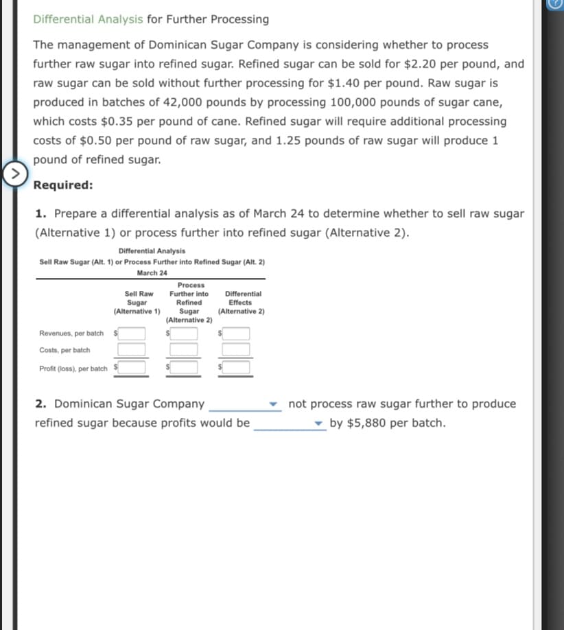Differential Analysis for Further Processing
The management of Dominican Sugar Company is considering whether to process
further raw sugar into refined sugar. Refined sugar can be sold for $2.20 per pound, and
raw sugar can be sold without further processing for $1.40 per pound. Raw sugar is
produced in batches of 42,000 pounds by processing 100,000 pounds of sugar cane,
which costs $0.35 per pound of cane. Refined sugar will require additional processing
costs of $0.50 per pound of raw sugar, and 1.25 pounds of raw sugar will produce 1
pound of refined sugar.
Required:
1. Prepare a differential analysis as of March 24 to determine whether to sell raw sugar
(Alternative 1) or process further into refined sugar (Alternative 2).
Differential Analysis
Sell Raw Sugar (Alt. 1) or Process Further into Refined Sugar (Alt. 2)
March 24
Process
Sell Raw
Further into
Differential
Sugar
(Alternative 1)
Refined
Effects
Sugar
(Alternative 2)
(Alternative 2)
Revenues, per batch
Costs, per batch
Profit (loss), per batch
2. Dominican Sugar Company
not process raw sugar further to produce
refined sugar because profits would be
by $5,880 per batch.
