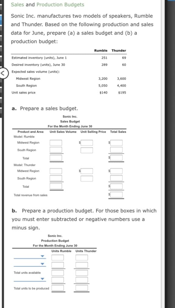 Sales and Production Budgets
Sonic Inc. manufactures two models of speakers, Rumble
and Thunder. Based on the following production and sales
data for June, prepare (a) a sales budget and (b) a
production budget:
Rumble Thunder
Estimated inventory (units), June 1
251
69
Desired inventory (units), June 30
289
60
<) Expected sales volume (units):
Midwest Region
3,200
3,600
South Region
5,050
4,400
Unit sales price
$140
$195
a. Prepare a sales budget.
Sonic Inc.
Sales Budget
For the Month Ending June 30
Product and Area Unit Sales Volume Unit Selling Price Total Sales
Model: Rumble
Midwest Region
South Region
Total
Model: Thunder
Midwest Region
South Region
Total
Total revenue from sales
b. Prepare a production budget. For those boxes in which
you must enter subtracted or negative numbers use a
minus sign.
Sonic Inc.
Production Budget
For the Month Ending June 30
Units Rumble Units Thunder
Total units available
Total units to be produced
