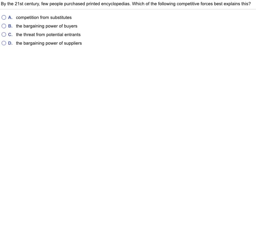 By the 21st century, few people purchased printed encyclopedias. Which of the following competitive forces best explains this?
A. competition from substitutes
O B. the bargaining power of buyers
OC. the threat from potential entrants
O D. the bargaining power of suppliers

