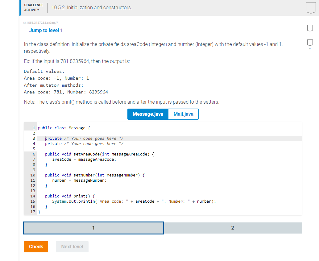 CHALLENGE
ACTIVITY
441056.3187254.qx3zqy7
Jump to level 1
In the class definition, initialize the private fields areaCode (integer) and number (integer) with the default values -1 and 1,
respectively.
Ex: If the input is 781 8235964, then the output is:
Default values:
Area code: -1, Number: 1
After mutator methods:
Area code: 781, Number: 8235964
Note: The class's print() method is called before and after the input is passed to the setters.
Message.java
Mail.java
1 public class Message {
2
3
4
5
6
7
8
9
10.5.2: Initialization and constructors.
10
11
12
13
14
15
16
17 }
Check
private /* Your code goes here */
private /* Your code goes here */
public void setAreaCode(int messageAreaCode) {
areaCode messageAreaCode;
}
public void setNumber(int messageNumber) {
number = messageNumber;
}
public void print() {
System.out.println("Area code: " + areaCode + ", Number: " + number);
}
Next level
1
2
D-D~