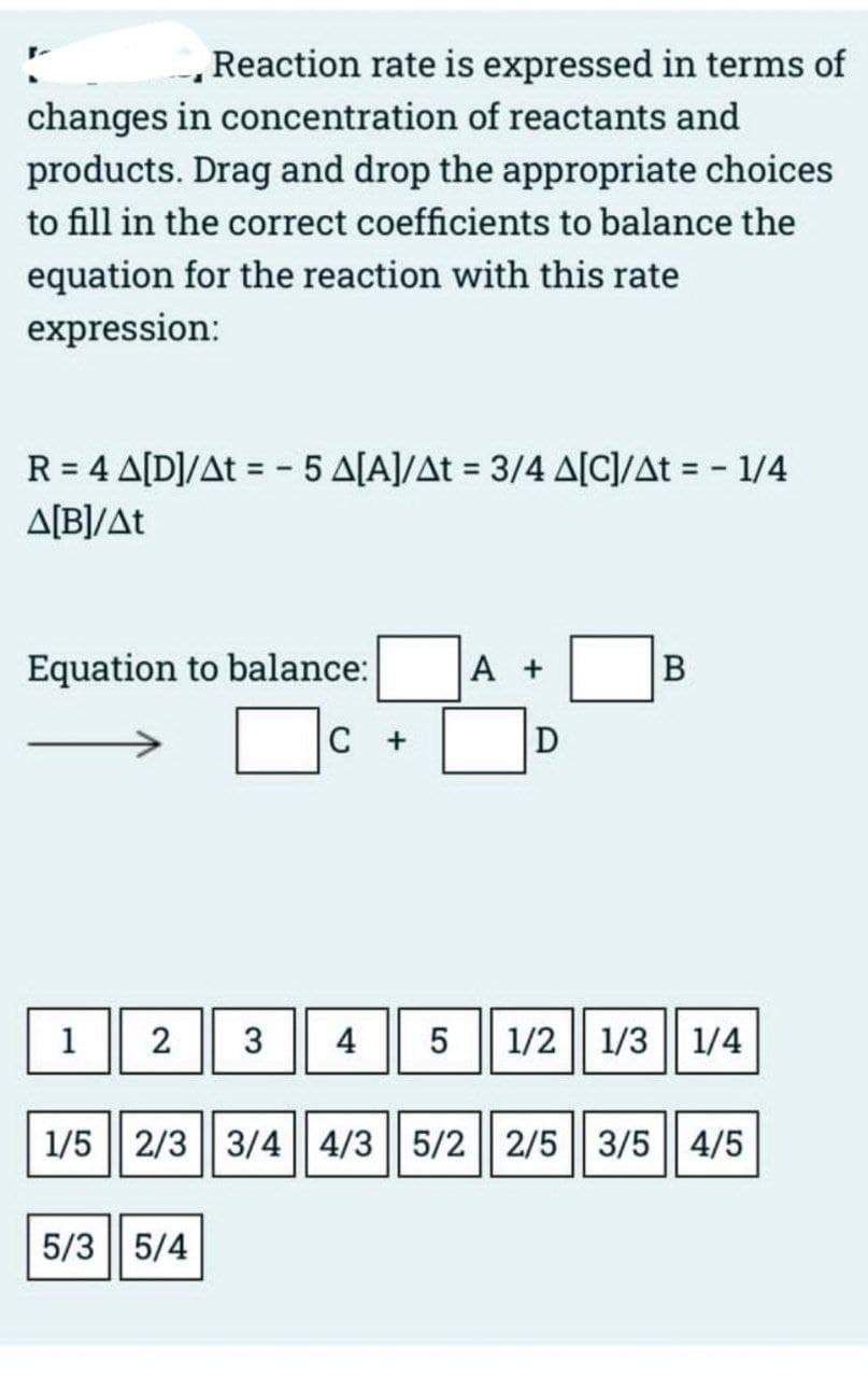 Reaction rate is expressed in terms of
changes in concentration of reactants and
products. Drag and drop the appropriate choices
to fill in the correct coefficients to balance the
equation for the reaction with this rate
expression:
R = 4 A[D]/At = -5 A[A]/At = 3/4 A[C]/At = - 1/4
A[B]/At
Equation to balance:
1
C +
A +
5/35/4
D
B
2 3 4 5 1/2 1/3 1/4
1/5 2/3 3/4 4/3 5/2 2/5 3/5 4/5