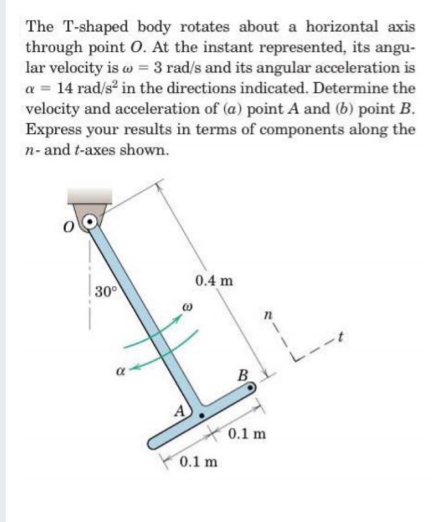 The T-shaped body rotates about a horizontal axis
through point O. At the instant represented, its angu-
lar velocity is w = 3 rad/s and its angular acceleration is
a = 14 rad/s2 in the directions indicated. Determine the
velocity and acceleration of (a) point A and (b) point B.
Express your results in terms of components along the
n- and t-axes shown.
%3D
0.4 m
30°
--
B
В
A
0.1 m
0.1 m
