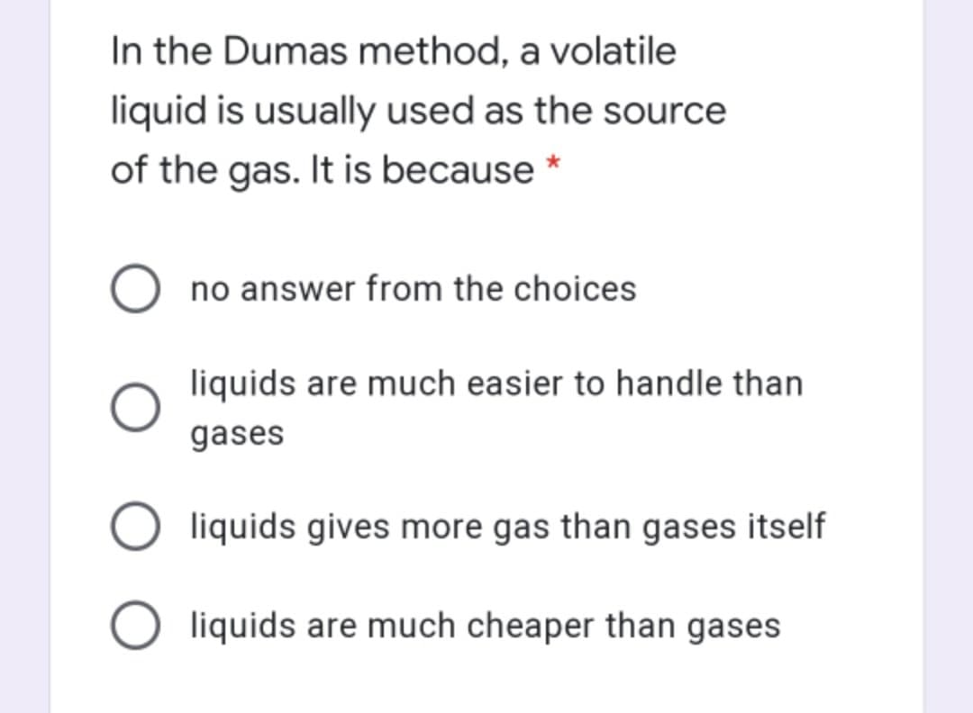 In the Dumas method, a volatile
liquid is usually used as the source
of the gas. It is because *
no answer from the choices
liquids are much easier to handle than
gases
liquids gives more gas than gases itself
O liquids are much cheaper than gases
