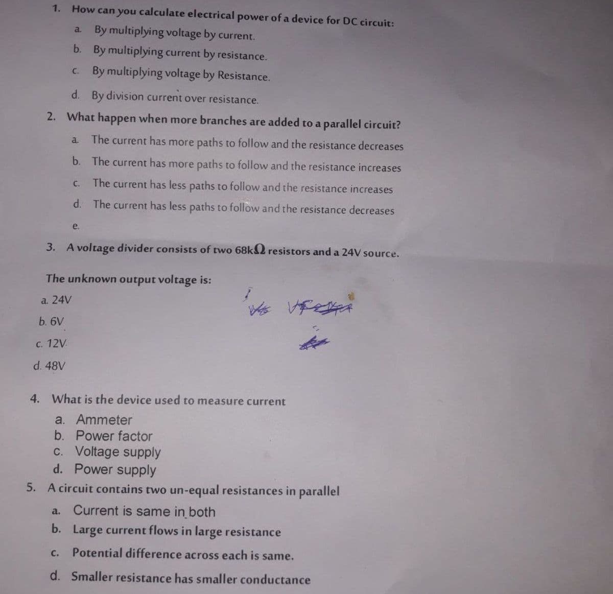 1.
How can you calculate electrical power of a device for DC circuit:
By multiplying voltage by current.
a.
b. By multiplying current by resistance.
c. By multiplying voltage by Resistance.
d. By division current over resistance.
2. What happen when more branches are added to a parallel circuit?
a.
The current has more paths to follow and the resistance decreases
b. The current has more paths to follow and the resistance increases
The current has less paths to follow and the resistance increases
C.
d. The current has less paths to follow and the resistance decreases
e.
3. A voltage divider consists of two 68KS2 resistors and a 24V source.
The unknown output voltage is:
a. 24V
b. 6V
с. 12V
d. 48V
4. What is the device used to measure current
a. Ammeter
b. Power factor
c. Voltage supply
d. Power supply
5. A circuit contains two un-equal resistances in parallel
a. Current is same in both
b. Large current flows in large resistance
C.
Potential difference across each is same.
d. Smaller resistance has smaller conductance
