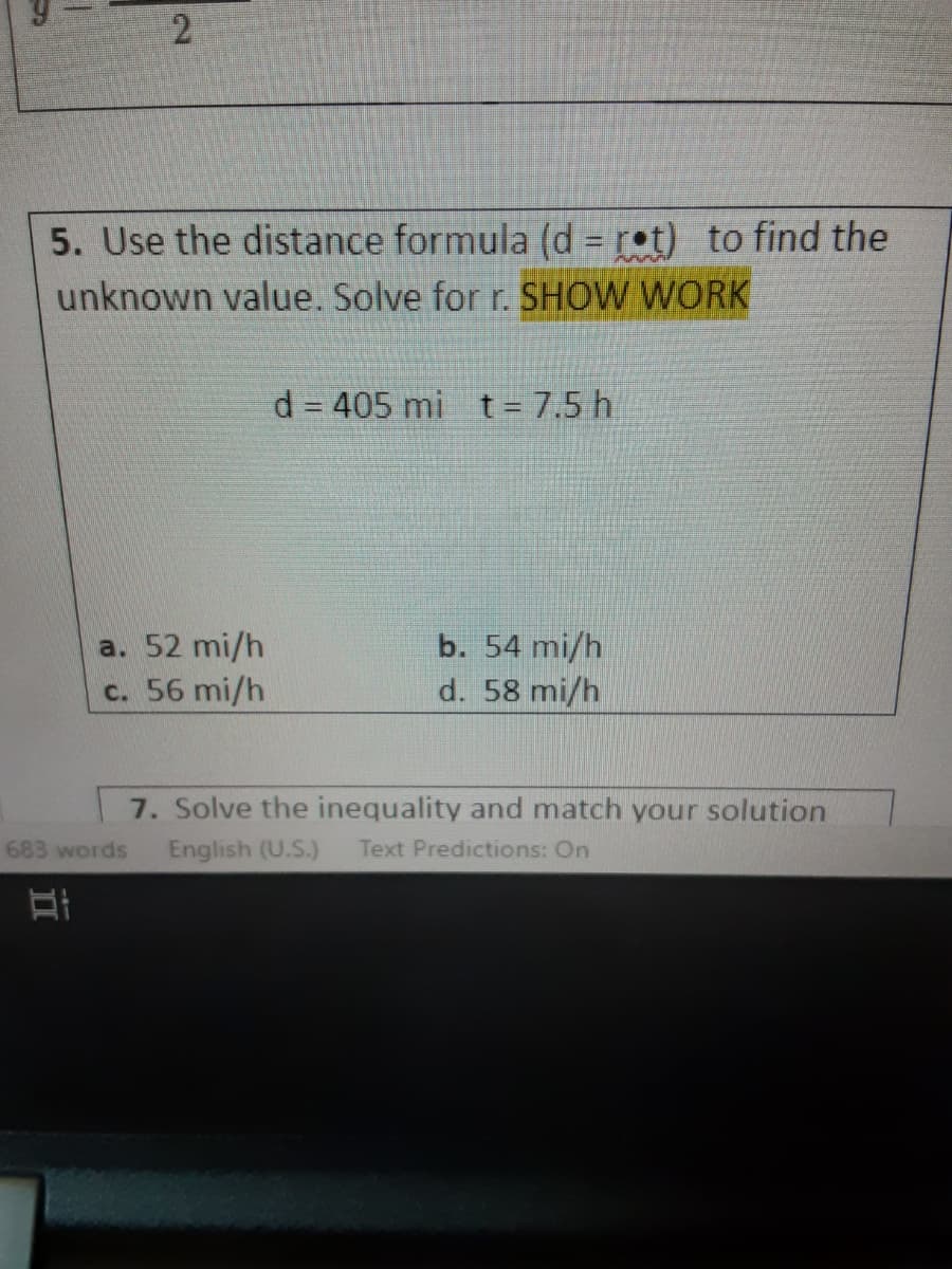 5. Use the distance formula (d r•t) to find the
unknown value. Solve for r. SHOW WORK
d = 405 mi t = 7.5 h
b. 54 mi/h
d. 58 mi/h
a. 52 mi/h
c. 56 mi/h
7. Solve the inequality and match your solution
English (U.S.)
683 words
Text Predictions: On
